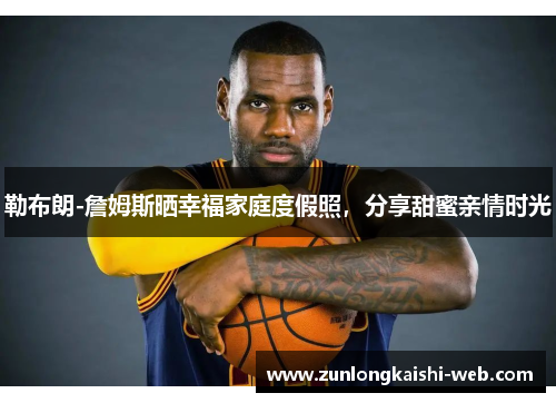 勒布朗-詹姆斯晒幸福家庭度假照，分享甜蜜亲情时光